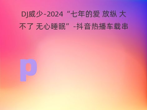 DJ威少-2024“七年的爱 放纵 大不了 无心睡眠”-抖音热播车载串烧