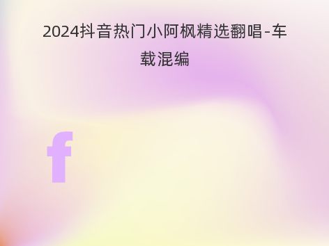 2024抖音热门小阿枫精选翻唱-车载混编