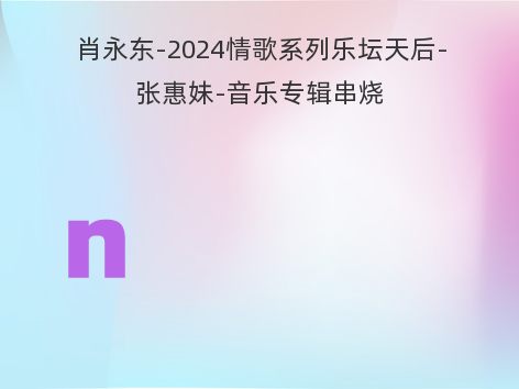 肖永东-2024情歌系列乐坛天后-张惠妹-音乐专辑串烧