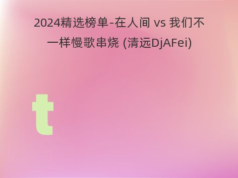 2024精选榜单-在人间 vs 我们不一样慢歌串烧 (清远DjAFei)