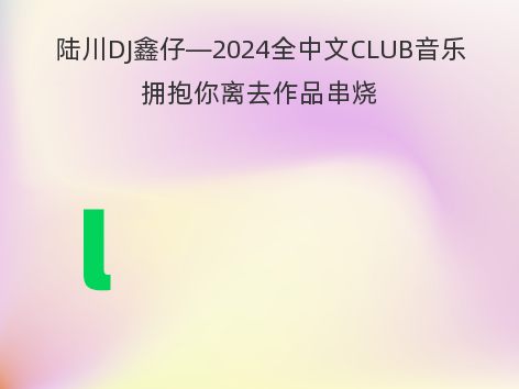 陆川DJ鑫仔—2024全中文CLUB音乐拥抱你离去作品串烧