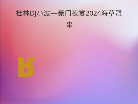 桂林DJ小波—豪门夜宴2024海草舞串