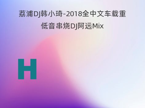 荔浦DJ韩小琦-2018全中文车载重低音串烧DJ阿远Mix