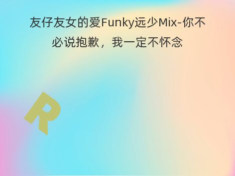 友仔友女的爱Funky远少Mix-你不必说抱歉，我一定不怀念