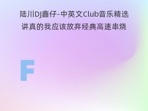 陆川DJ鑫仔-中英文Club音乐精选讲真的我应该放弃经典高速串烧