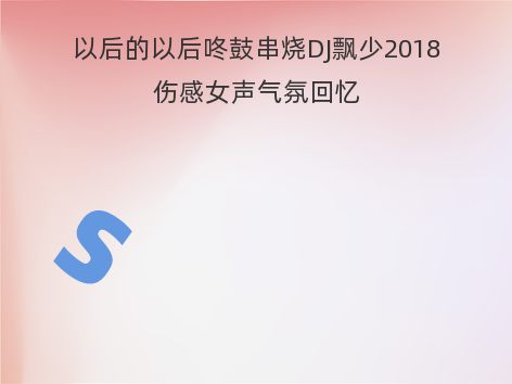 以后的以后咚鼓串烧DJ飘少2018伤感女声气氛回忆